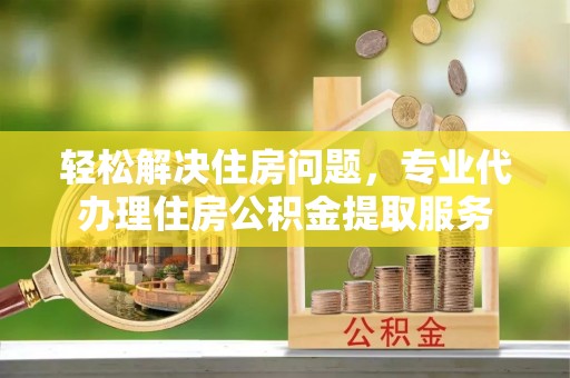 罗甸轻松解决住房问题，专业代办理住房公积金提取服务