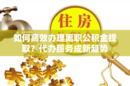罗甸如何高效办理离职公积金提取？代办服务成新趋势